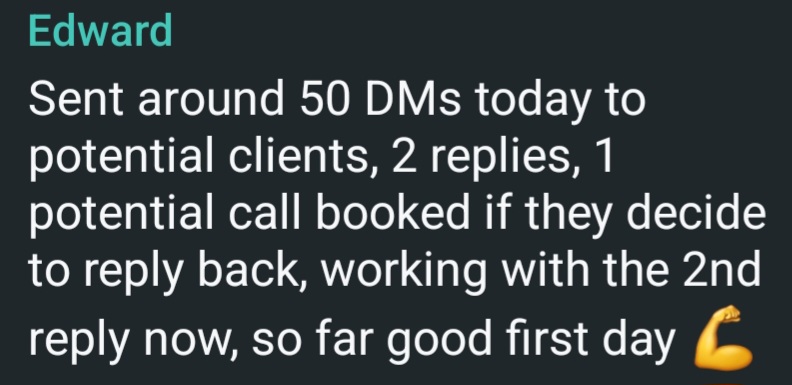Message from Edward. Sent around 50 DMs today to potential clients, 2 replies, 1 potential call booked if they decide to reply back, working with the second reply now, so far a good first day.